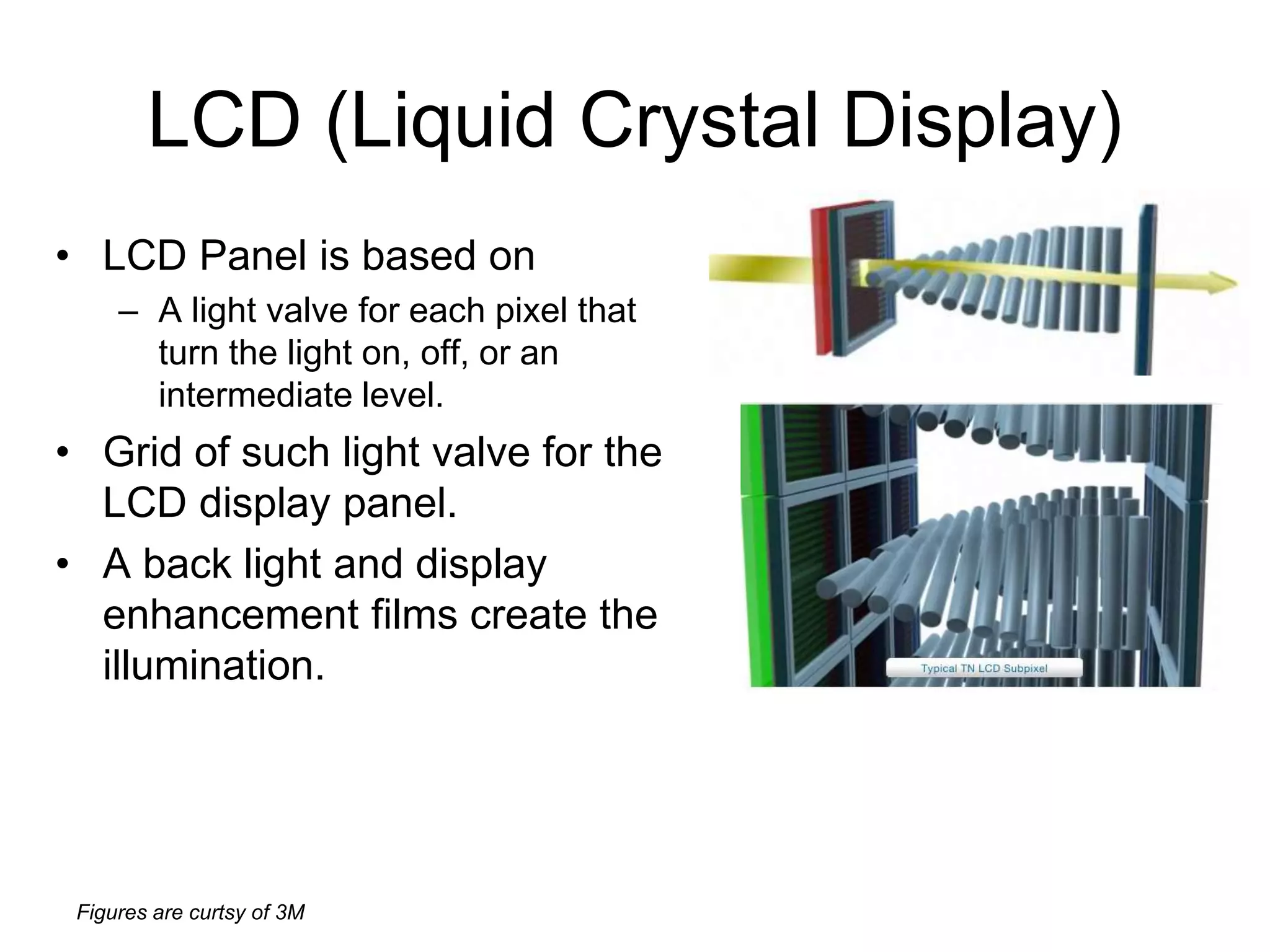 Figures are curtsy of 3M
LCD (Liquid Crystal Display)
• LCD Panel is based on
– A light valve for each pixel that
turn the light on, off, or an
intermediate level.
• Grid of such light valve for the
LCD display panel.
• A back light and display
enhancement films create the
illumination.
 
