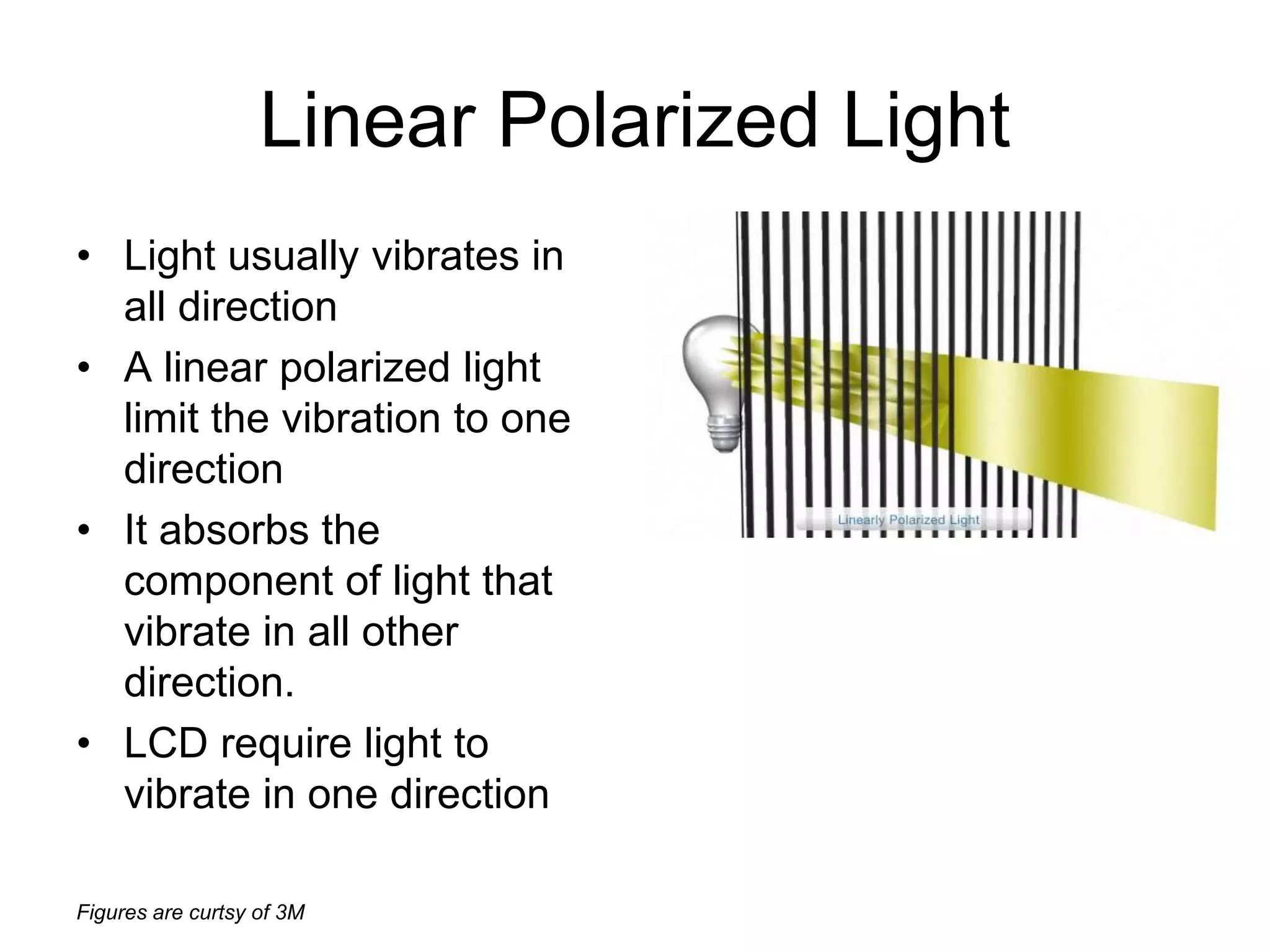 Figures are curtsy of 3M
Linear Polarized Light
• Light usually vibrates in
all direction
• A linear polarized light
limit the vibration to one
direction
• It absorbs the
component of light that
vibrate in all other
direction.
• LCD require light to
vibrate in one direction
 