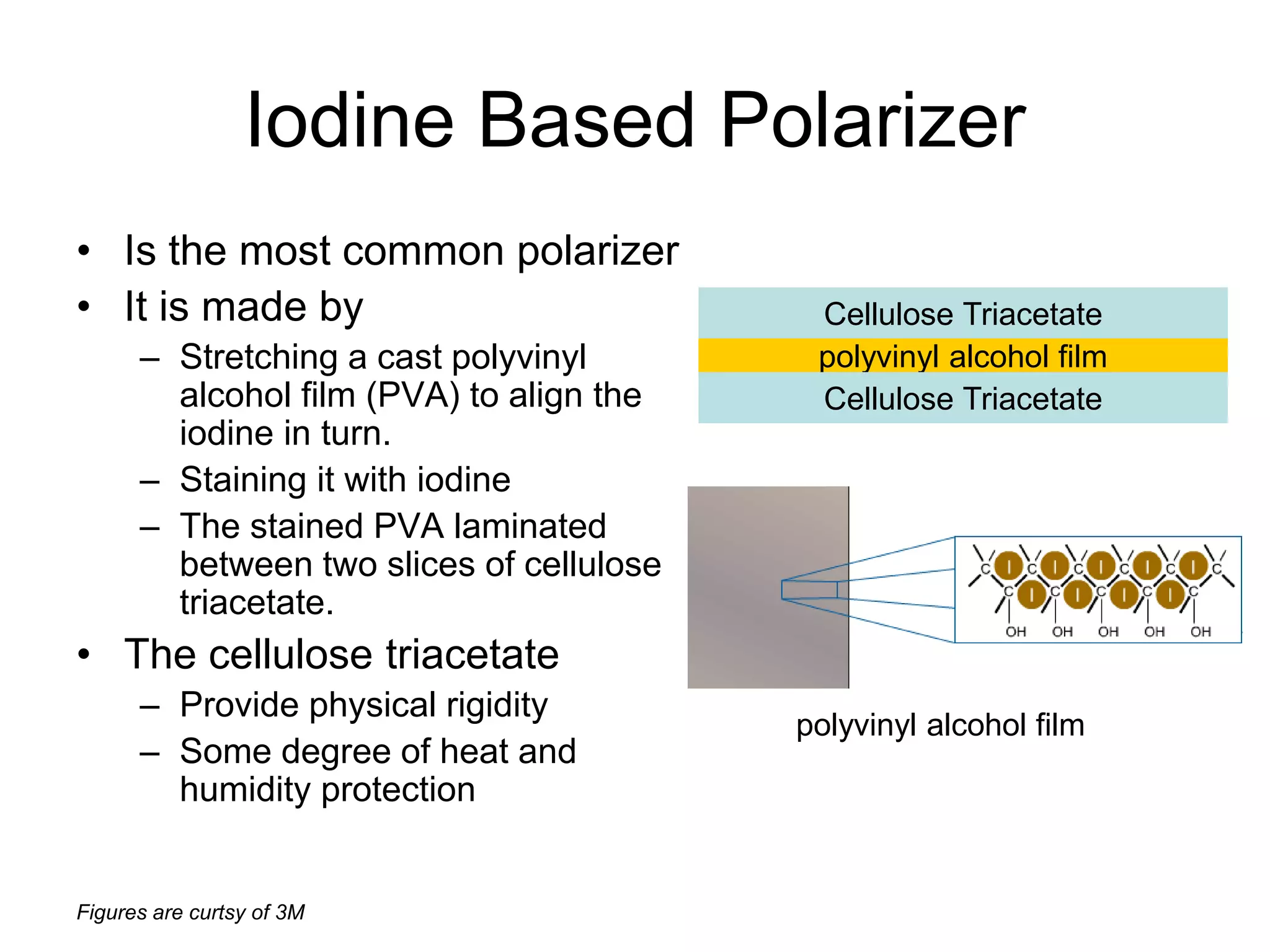 Figures are curtsy of 3M
Iodine Based Polarizer
• Is the most common polarizer
• It is made by
– Stretching a cast polyvinyl
alcohol film (PVA) to align the
iodine in turn.
– Staining it with iodine
– The stained PVA laminated
between two slices of cellulose
triacetate.
• The cellulose triacetate
– Provide physical rigidity
– Some degree of heat and
humidity protection
polyvinyl alcohol film
Cellulose Triacetate
Cellulose Triacetate
polyvinyl alcohol film
 
