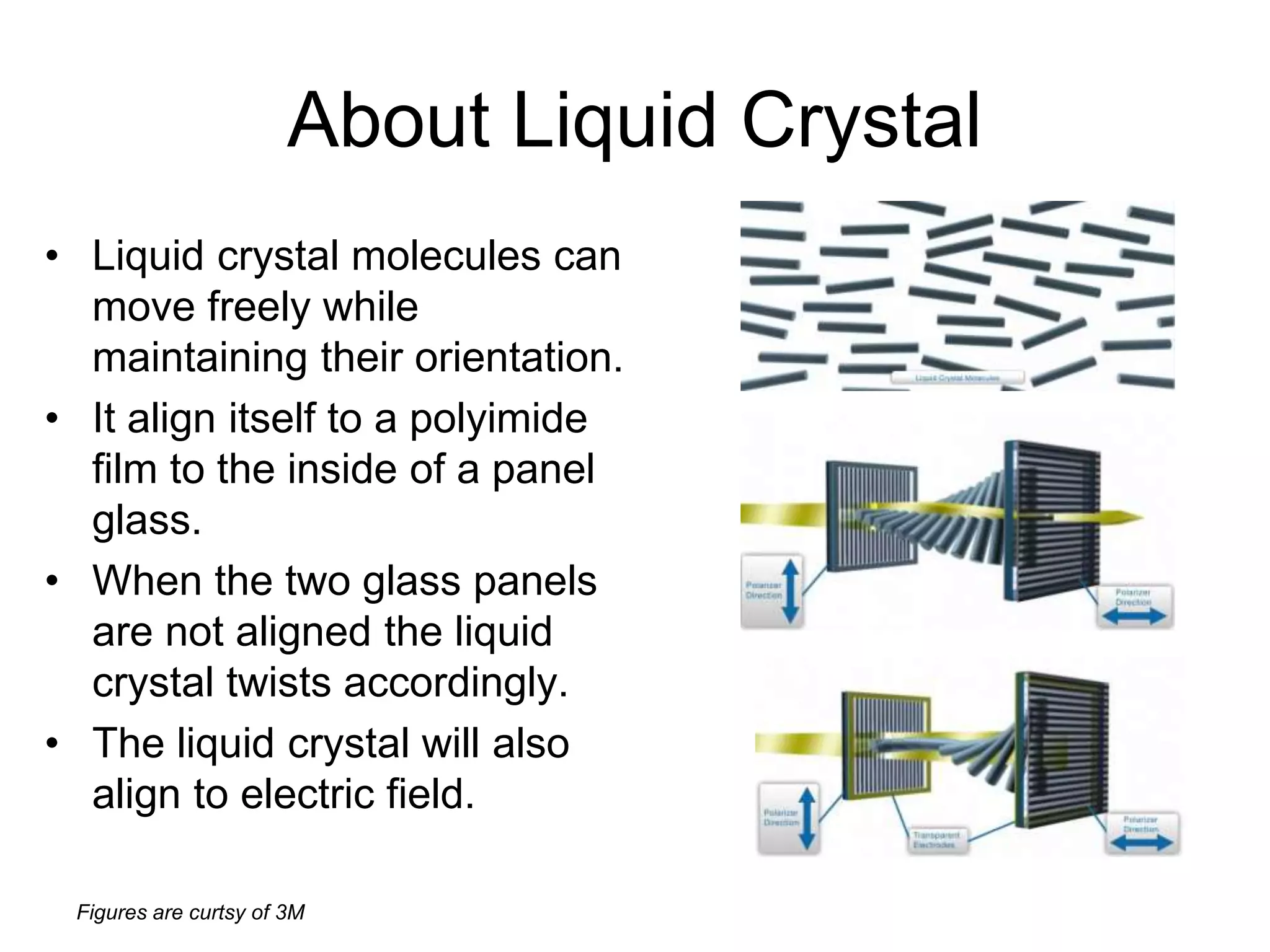Figures are curtsy of 3M
About Liquid Crystal
• Liquid crystal molecules can
move freely while
maintaining their orientation.
• It align itself to a polyimide
film to the inside of a panel
glass.
• When the two glass panels
are not aligned the liquid
crystal twists accordingly.
• The liquid crystal will also
align to electric field.
 