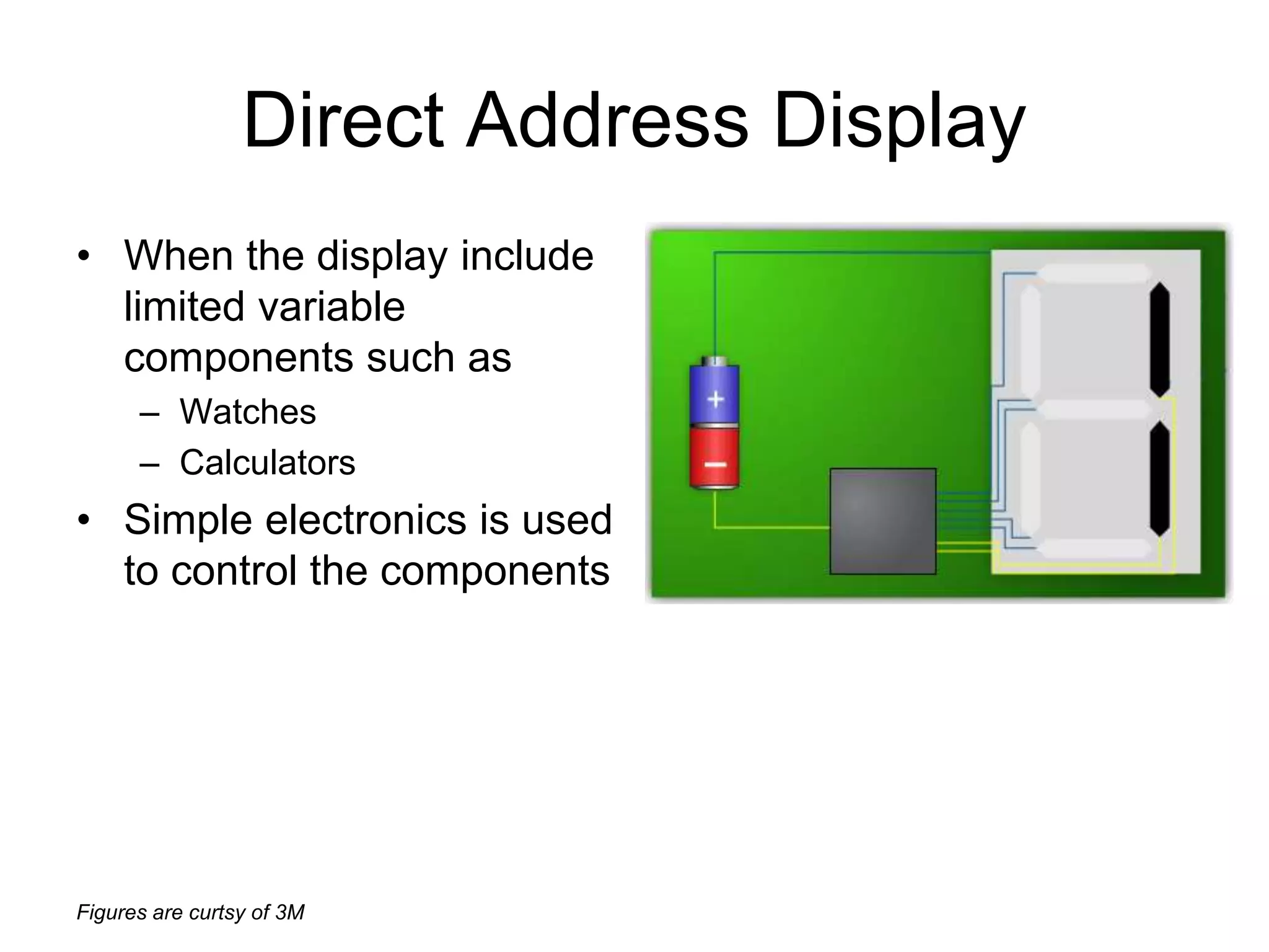 Figures are curtsy of 3M
Direct Address Display
• When the display include
limited variable
components such as
– Watches
– Calculators
• Simple electronics is used
to control the components
 