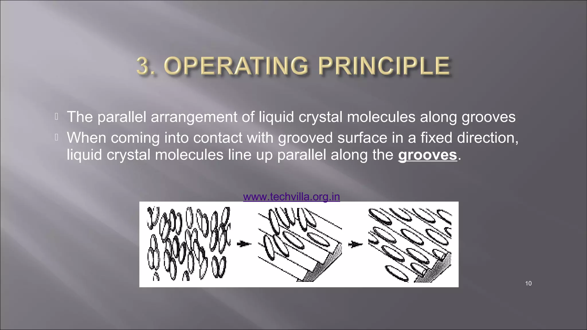 10
 The parallel arrangement of liquid crystal molecules along grooves
 When coming into contact with grooved surface in a fixed direction,
liquid crystal molecules line up parallel along the grooves.
www.techvilla.org.in
 