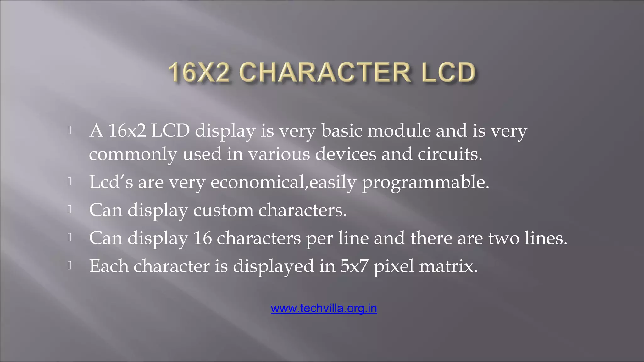  A 16x2 LCD display is very basic module and is very
commonly used in various devices and circuits.
 Lcd’s are very economical,easily programmable.
 Can display custom characters.
 Can display 16 characters per line and there are two lines.
 Each character is displayed in 5x7 pixel matrix.
www.techvilla.org.in
 