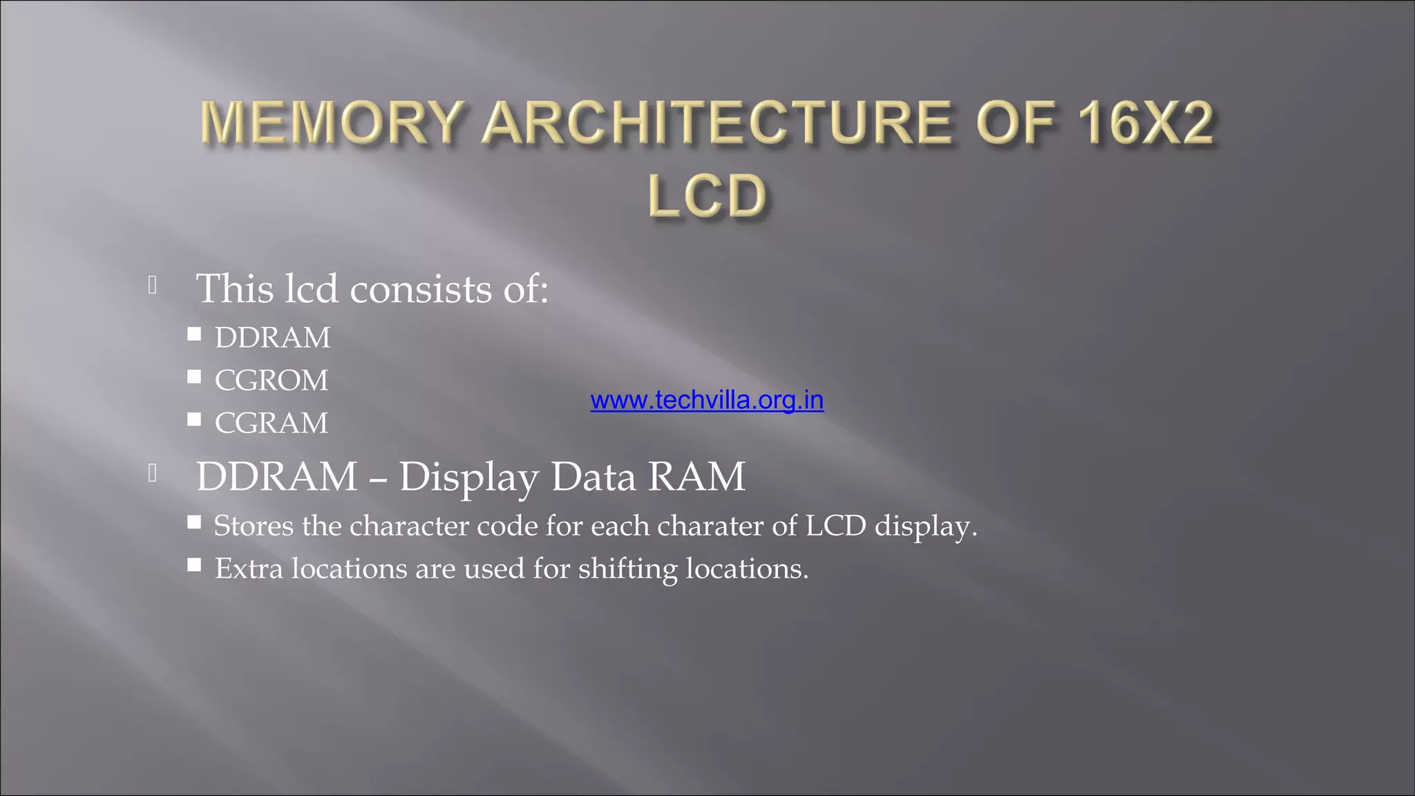  This lcd consists of:
 DDRAM
 CGROM
 CGRAM
 DDRAM – Display Data RAM
 Stores the character code for each charater of LCD display.
 Extra locations are used for shifting locations.
www.techvilla.org.in
 