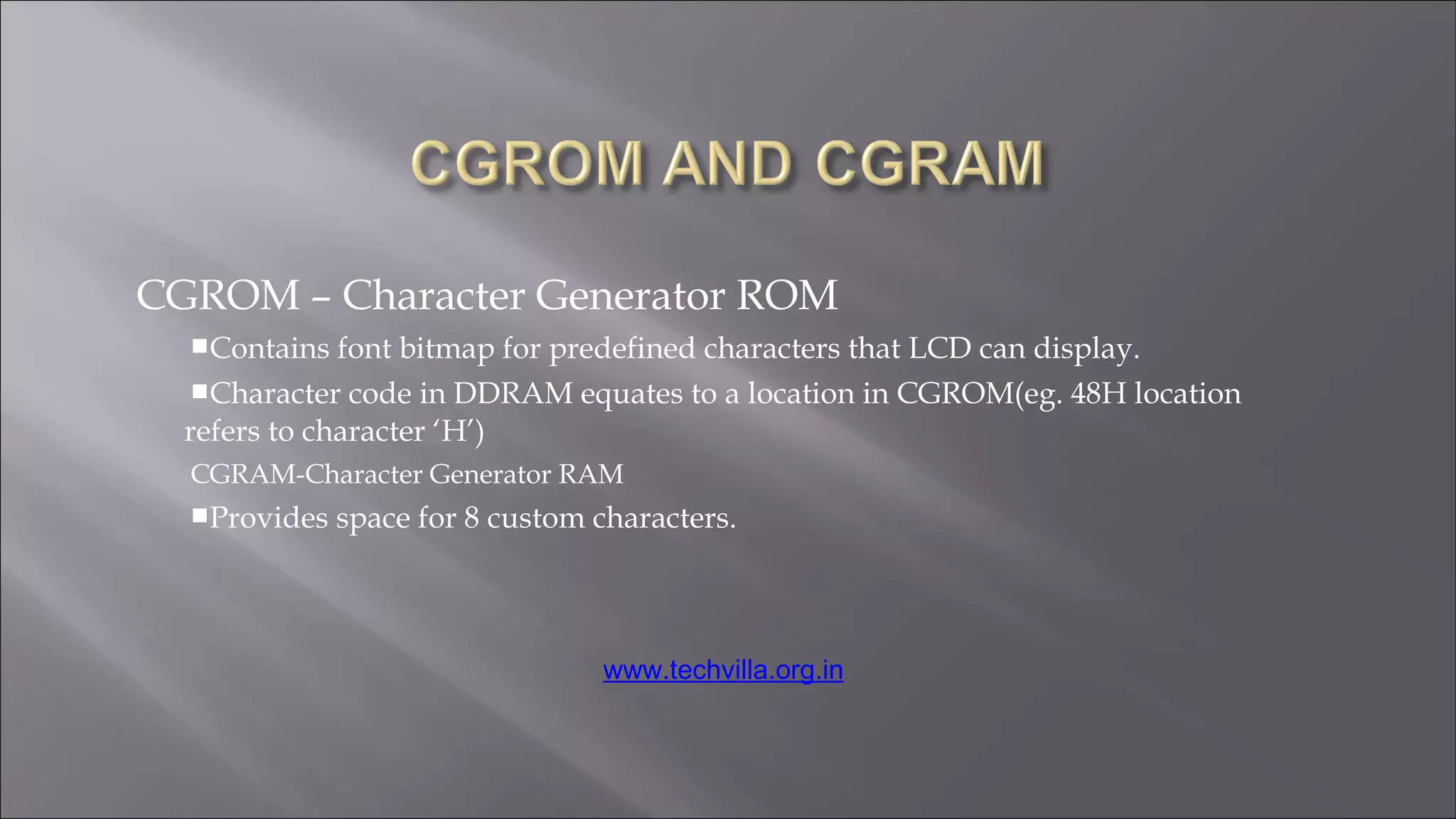 CGROM – Character Generator ROM
Contains font bitmap for predefined characters that LCD can display.
Character code in DDRAM equates to a location in CGROM(eg. 48H location
refers to character ‘H’)
CGRAM-Character Generator RAM
Provides space for 8 custom characters.
www.techvilla.org.in
 