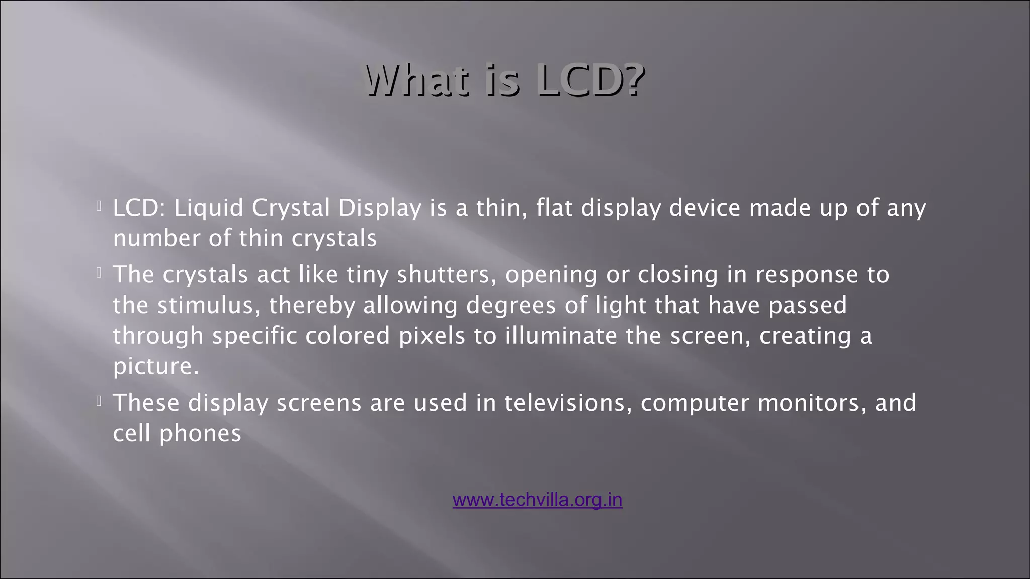  LCD: Liquid Crystal Display is a thin, flat display device made up of any
number of thin crystals
 The crystals act like tiny shutters, opening or closing in response to
the stimulus, thereby allowing degrees of light that have passed
through specific colored pixels to illuminate the screen, creating a
picture.
 These display screens are used in televisions, computer monitors, and
cell phones
What is LCD?What is LCD?
www.techvilla.org.in
 