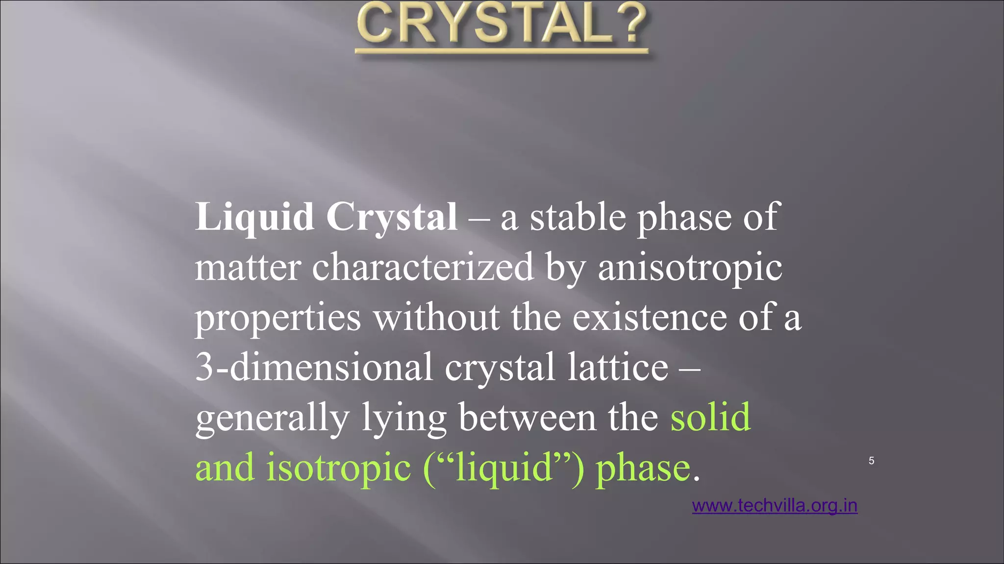 Liquid Crystal – a stable phase of
matter characterized by anisotropic
properties without the existence of a
3-dimensional crystal lattice –
generally lying between the solid
and isotropic (“liquid”) phase. 5
www.techvilla.org.in
 