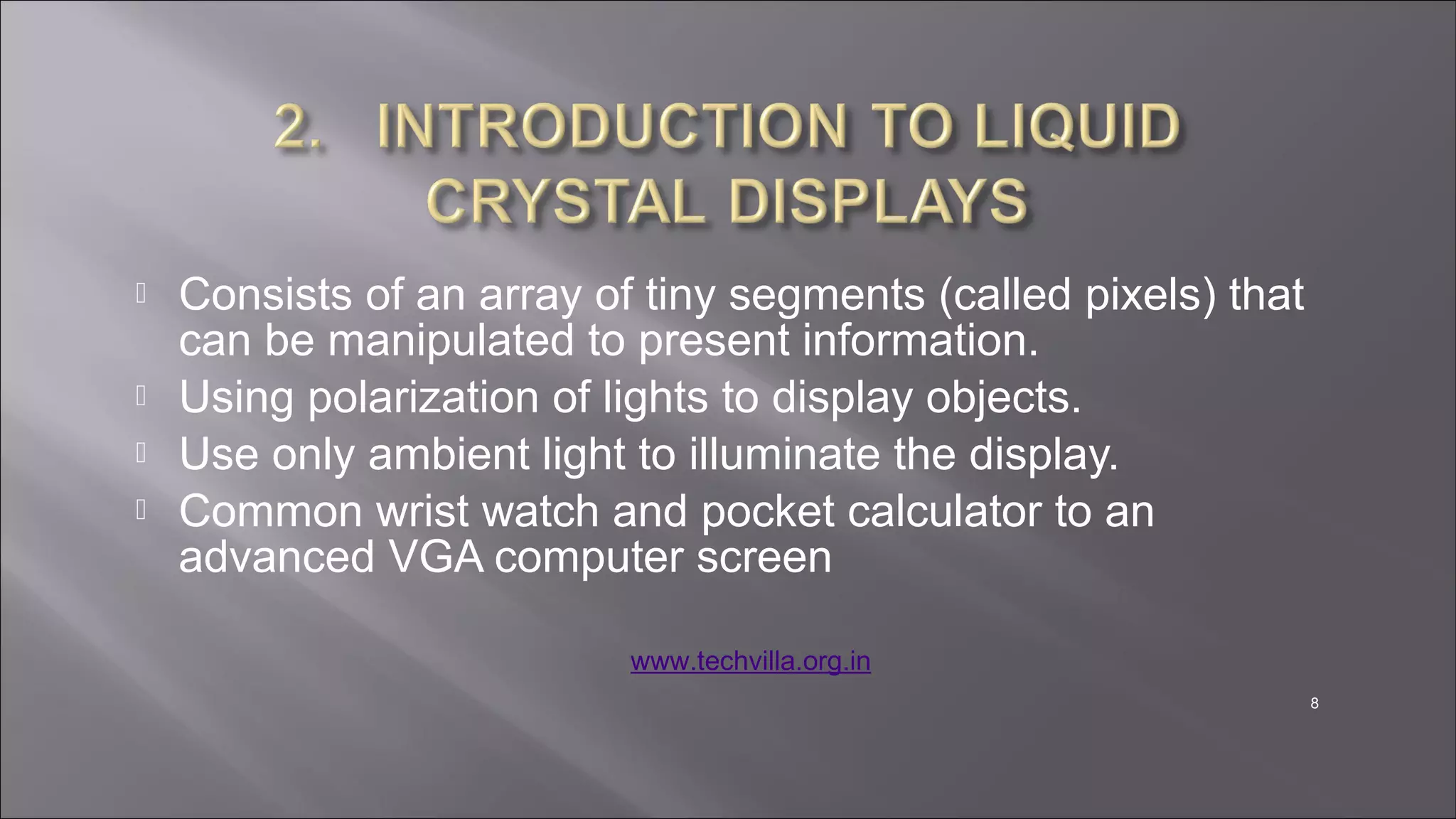 8
 Consists of an array of tiny segments (called pixels) that
can be manipulated to present information.
 Using polarization of lights to display objects.
 Use only ambient light to illuminate the display.
 Common wrist watch and pocket calculator to an
advanced VGA computer screen
www.techvilla.org.in
 