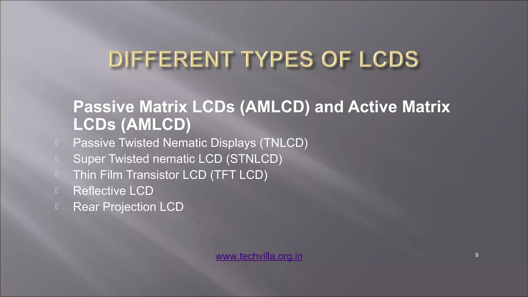 9
Passive Matrix LCDs (AMLCD) and Active Matrix
LCDs (AMLCD)
 Passive Twisted Nematic Displays (TNLCD)
 Super Twisted nematic LCD (STNLCD)
 Thin Film Transistor LCD (TFT LCD)
 Reflective LCD
 Rear Projection LCD
www.techvilla.org.in
 