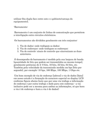 utilizar fita dupla face entre este e o gabinete/carcaça do
equipamento].

¹Barramento:

 Barramento é um conjunto de linhas de comunicação que permitem
a interligação entre circuitos eletrônicos.

Os barramentos são divididos geralmente em três conjuntos:

   1. Via de dados: onde trafegam os dados;
   2. Via de endereços: onde trafegam os endereços;
   3. Via de controle: sinais de controle que sincronizam as duas
      anteriores.

 O desempenho do barramento é medido pela sua largura de banda
[quantidade de bits que podem ser transmitidos ao mesmo tempo],
geralmente potências de 2: 8 bits, 16 bits, 32 bits, 64 bits, etc.
Também pela velocidade da transmissão medida em bps [bits por
segundo], por exemplo: 10 bps, 160 Kbps, 100 Mbps, 1 Gbps etc.

 Um bom exemplo de via de endereço [adress] e via de dados [data]
em nosso estudo é a formação do caractere especial no display LCD
conforme figura abaixo [note que por uma via trafega a informação
de endereço e por outra trafega o dado para este endereço - a via
inclusive pode ser a mesma para ambas as informações, só que hora
a via é de endereço e hora a via é de dados]:
 