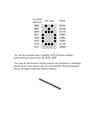 As vias de controle para o display LCD já foram citadas
anteriormente neste texto [E, R/W e RS].

 Um tipo de barramento muito comum em eletrônica e bastante
citado neste texto possui em sua extremidade [de interligação]
barras de pinos conforme figuras abaixo:
 