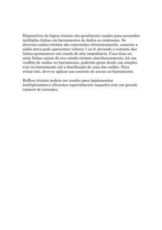 Dispositivos de lógica tristate são geralmente usados para acomodar
múltiplas linhas em barramentos de dados ou endereços. Se
diversas saídas tristate são conectadas eletronicamente, somente a
saída ativa pode apresentar valores 1 ou 0, devendo o restante das
linhas permanecer em estado de alta impedância. Caso duas ou
mais linhas saiam de seu estado tristate simultaneamente, há um
conflito de saídas no barramento, podendo gerar desde um simples
erro no barramento até a danificação de uma das saídas. Para
evitar isto, deve-se aplicar um controle de acesso ao barramento.

Buffers tristate podem ser usados para implementar
multiplexadores eficientes especialmente naqueles com um grande
número de entradas.
 