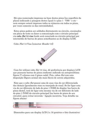 Há uma numeração impressa na base destes pinos [na superfície da
placa] indicando a pinagem destes [qual é o pino 1 - VSS - e etc -
nem sempre estará impresso todos os números em todos os pinos,
por vezes somente os das extremidades].

 Estes pinos podem ser soldados diretamente no circuito, encaixados
em placa de teste ou fazer a comunicação com o circuito principal
via cabo flat 14 vias [onde será conectado no circuito principal por
intermédio de barras de pinos semelhantes as do display LCD].

Cabo Flat 14 Vias [conector Header 14]:




 Caso for utilizar cabo flat 14 vias, dê preferência por displays LCD
que possuem barras de pinos conforme indicado na antepenúltima
figura [7 colunas com 2 pinos cada]. Pois, cabos flat com esta
disposição [figura acima] são mais fáceis de serem adquiridos.

 Note que o cabo flat possui uma de suas vias de cor diferenciada
das demais [geralmente rosa ou tracejada de rosa]. Se for ligar esta
via de cor diferente do lado do pino 1 [VSS] do display [na barra de
pinos deste], terá de ligar esta mesma via de cor diferente do lado
do pino 1 [VSS] do circuito principal [na barra de pinos do seu
circuito], para evitar inversão - ligação incorreta. Veja detalhe na
figura abaixo:




Dimensões para um display LCD 2 x 16 genérico e foto ilustrativa:
 