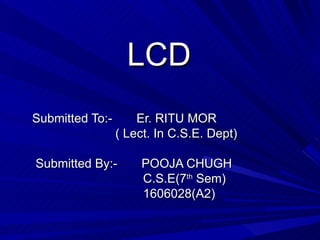 LCD Submitted To:-  Er. RITU MOR ( Lect. In C.S.E. Dept) Submitted By:-  POOJA CHUGH C.S.E(7 th  Sem) 1606028(A2) 