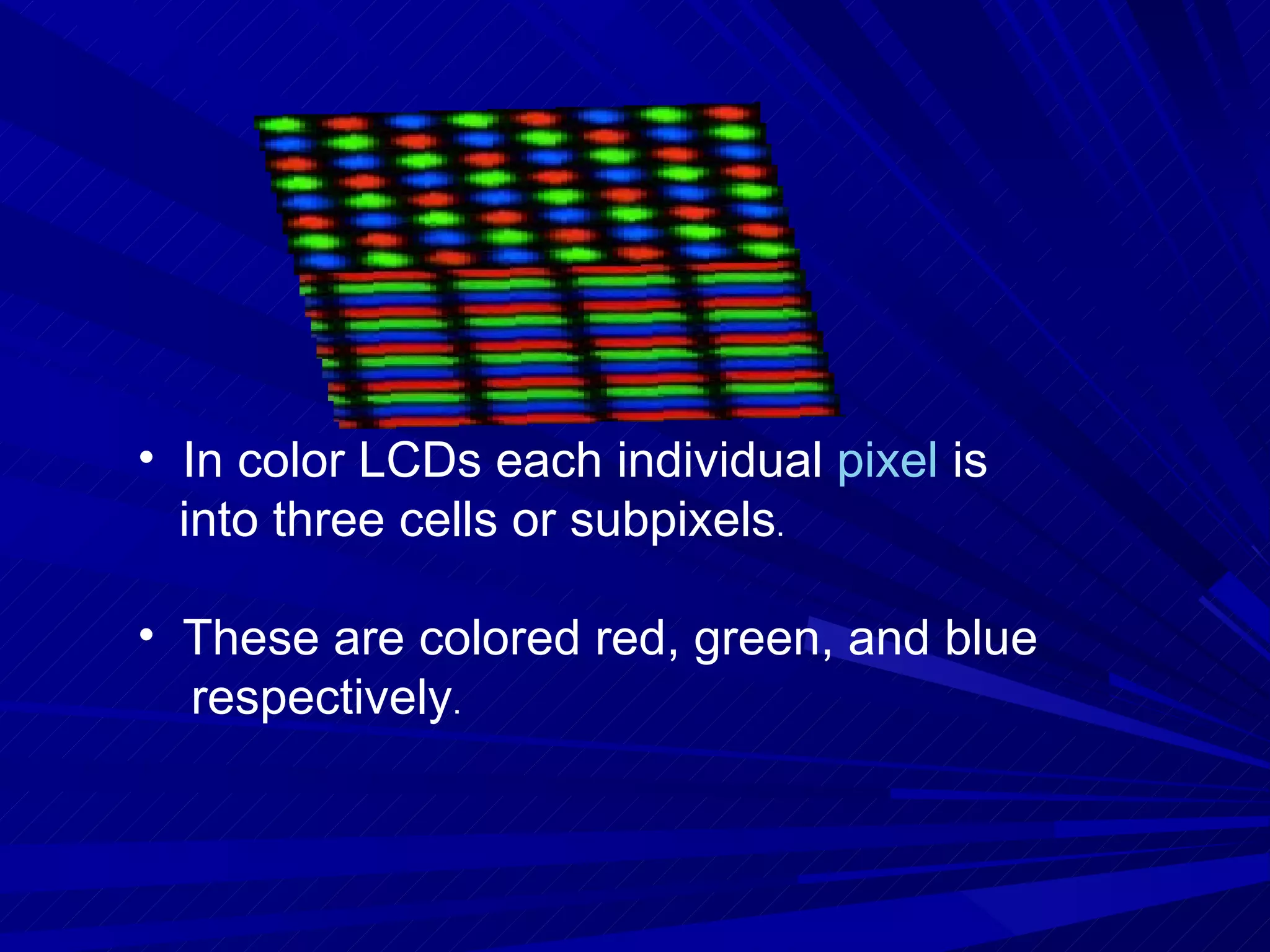 In color LCDs each individual  pixel  is into three cells or subpixels . These are colored red, green, and blue  respectively . 