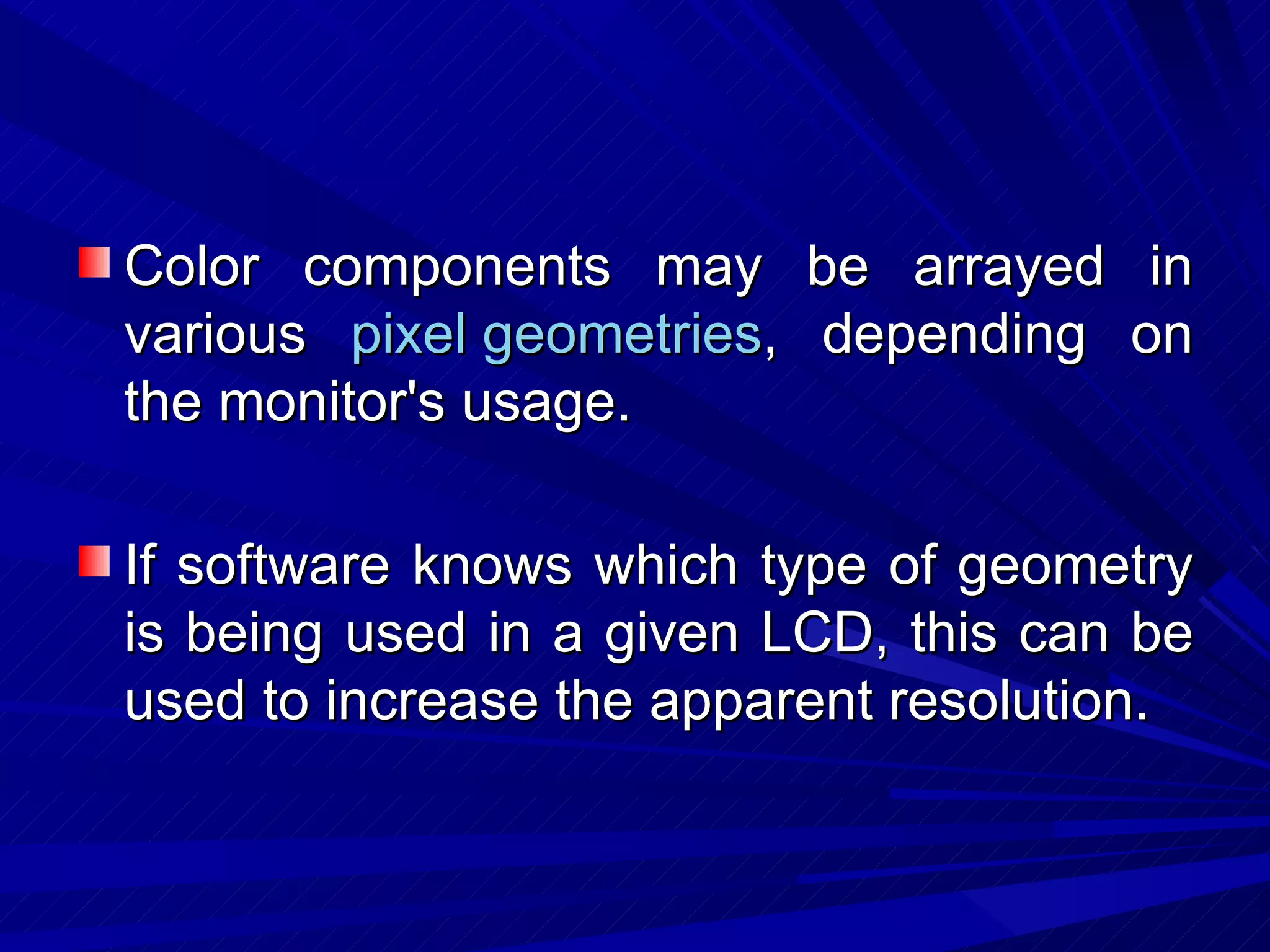 Color components may be arrayed in various  pixel geometries , depending on the monitor's usage.  If software knows which type of geometry is being used in a given LCD, this can be used to increase the apparent resolution.  