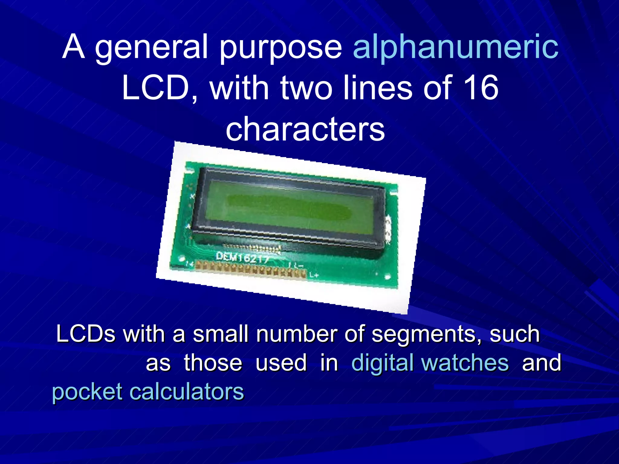 A general purpose  alphanumeric  LCD, with two lines of 16 characters   LCDs with a small number of segments, such  as those used in  digital watches  and  pocket calculators 