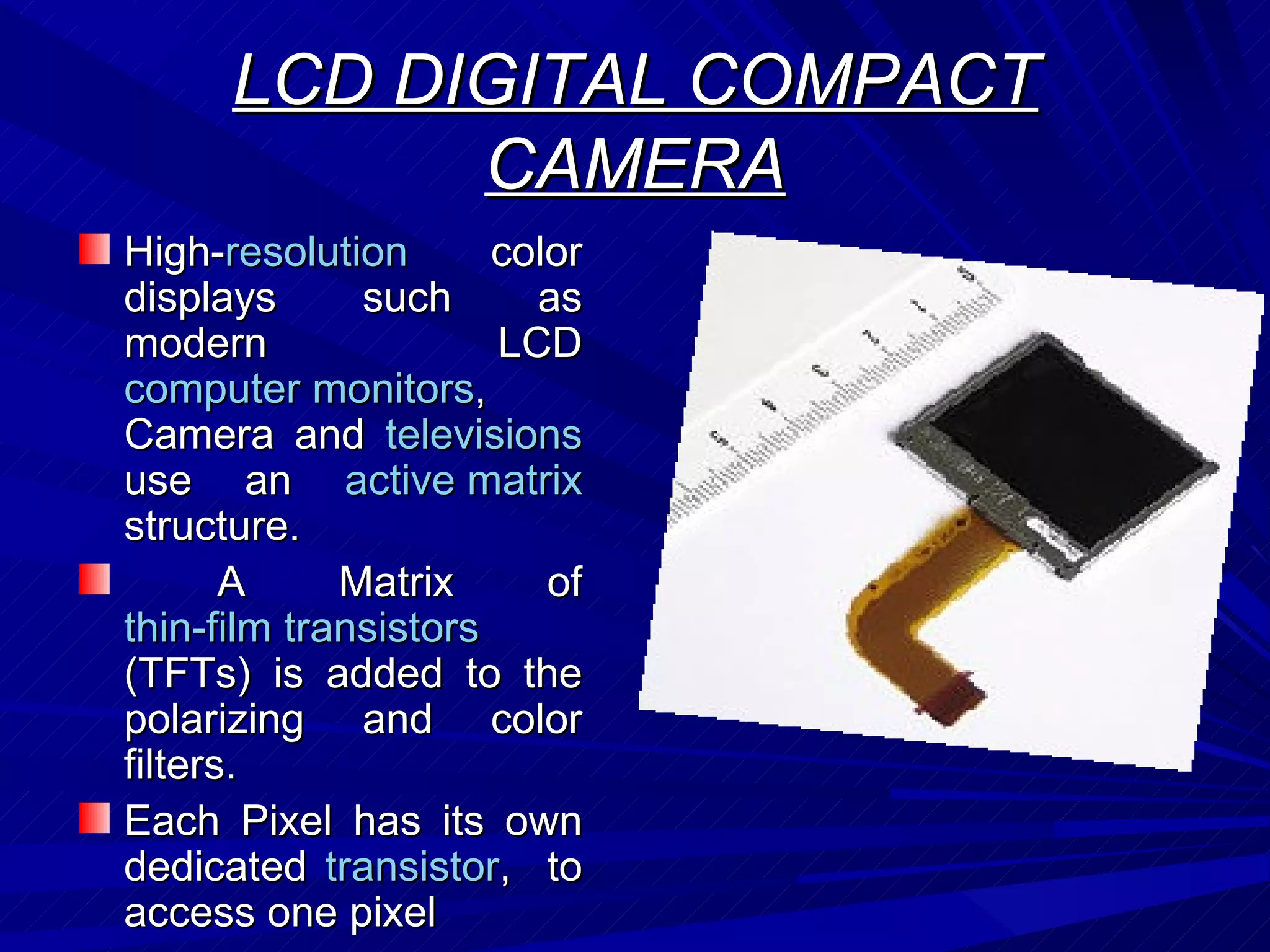 LCD DIGITAL COMPACT CAMERA High- resolution  color displays such as modern LCD  computer monitors , Camera and  televisions  use an  active matrix  structure. A Matrix of  thin-film transistors  (TFTs) is added to the polarizing and color filters.  Each Pixel has its own dedicated  transistor ,  to access one pixel  