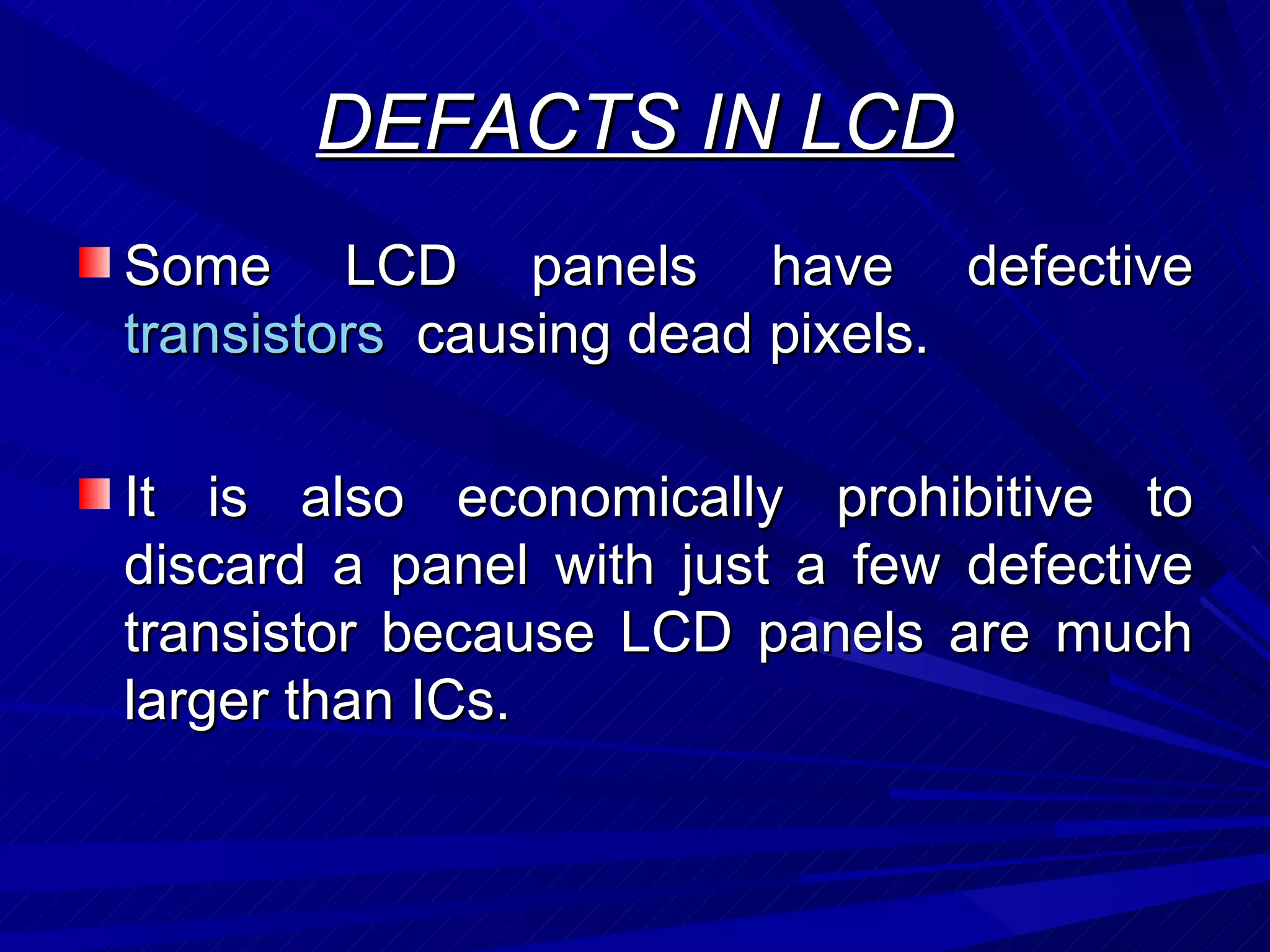 DEFACTS IN LCD Some LCD panels have defective  transistors   causing dead pixels. It is also economically prohibitive to discard a panel with just a few defective transistor because LCD panels are much larger than ICs.  