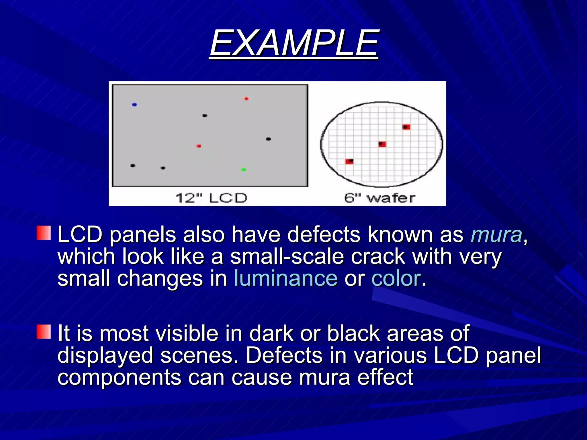 EXAMPLE LCD panels also have defects known as  mura , which look like a small-scale crack with very small changes in  luminance  or  color . It is most visible in dark or black areas of displayed scenes. Defects in various LCD panel components can cause mura effect  