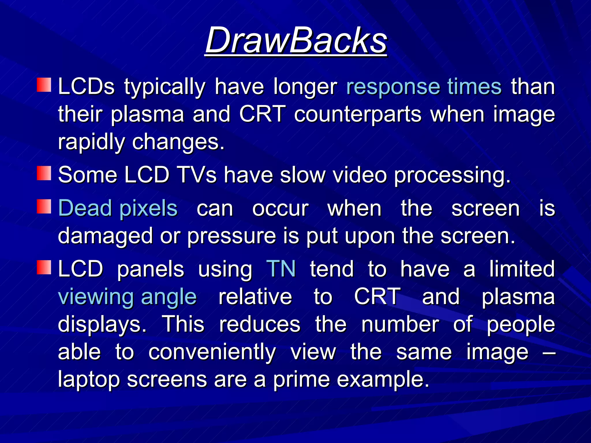 DrawBacks LCDs typically have longer  response times  than their plasma and CRT counterparts  when image rapidly changes. Some LCD TVs have slow video processing. Dead pixels  can occur when the screen is damaged or pressure is put upon the screen. LCD panels using  TN  tend to have a limited  viewing angle  relative to CRT and plasma displays. This reduces the number of people able to conveniently view the same image – laptop screens are a prime example.  