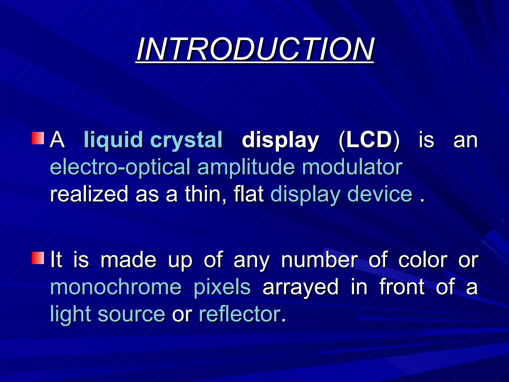INTRODUCTION A  liquid crystal  display  ( LCD ) is an  electro-optical amplitude modulator  realized as a thin, flat  display device  . It is made up of any number of color or  monochrome   pixels  arrayed in front of a  light source  or  reflector . 