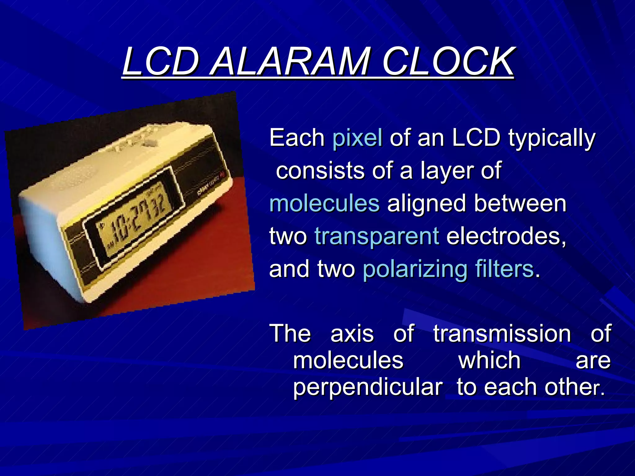 LCD ALARAM CLOCK Each  pixel  of an LCD typically consists of a layer of molecules  aligned between two  transparent  electrodes, and two  polarizing   filters . The axis of transmission of molecules which are perpendicular  to each othe r. 