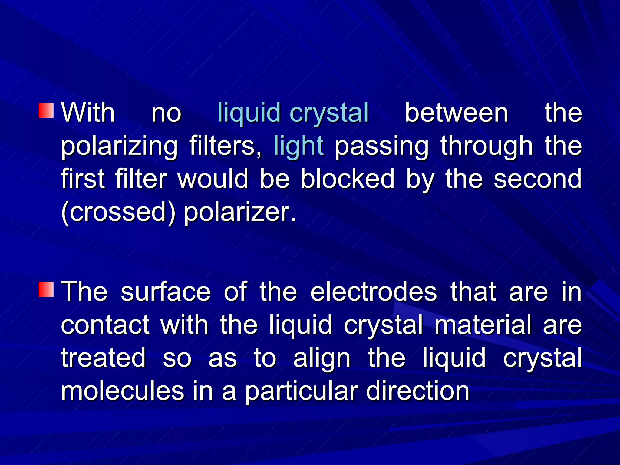 With no  liquid crystal  between the polarizing filters,  light  passing through the first filter would be blocked by the second (crossed) polarizer. The surface of the electrodes that are in contact with the liquid crystal material are treated so as to align the liquid crystal molecules in a particular direction  