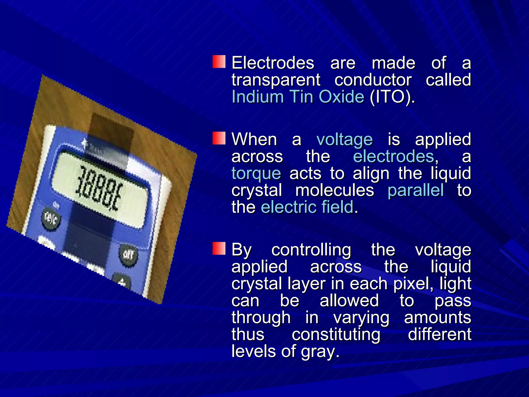 Electrodes are made of a transparent conductor called  Indium Tin Oxide  (ITO).  When a  voltage  is applied across the  electrodes , a  torque  acts to align the liquid crystal molecules  parallel  to the  electric field . By controlling the voltage applied across the liquid crystal layer in each pixel, light can be allowed to pass through in varying amounts thus constituting different levels of gray.  