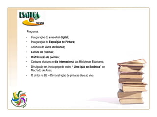 Programa: Inauguração do  expositor digital; Inauguração da  Exposição de Pintura; Abertura do  Livro em Branco; Leitura de Poemas; Distribuição de poemas; Cartazes alusivos ao  dia Internacional  das Bibliotecas Escolares; Divulgação on-line da peça de teatro  “ Uma lição de Botânica”  de Machado de Assis; O pintor na BE – Demonstração de pintura a óleo ao vivo. 