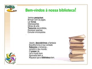 Iremos  pesquisar ,   Brincar com os jogos,   Ler  livros   Interessantes   Obras de arte   Tesouros  escondidos,   Escrever poemas   Consultar enciclopédias . Bem-vindos à nossa biblioteca ! Assim,  descobrimos  a fantasia   Escolhe livros à tua vontade   Saboreia  o romance...   constrói o teu mundo.   O  prazer  de    Ler é muito bom   Aproveita bem a   Riqueza que a  biblioteca  tem. 