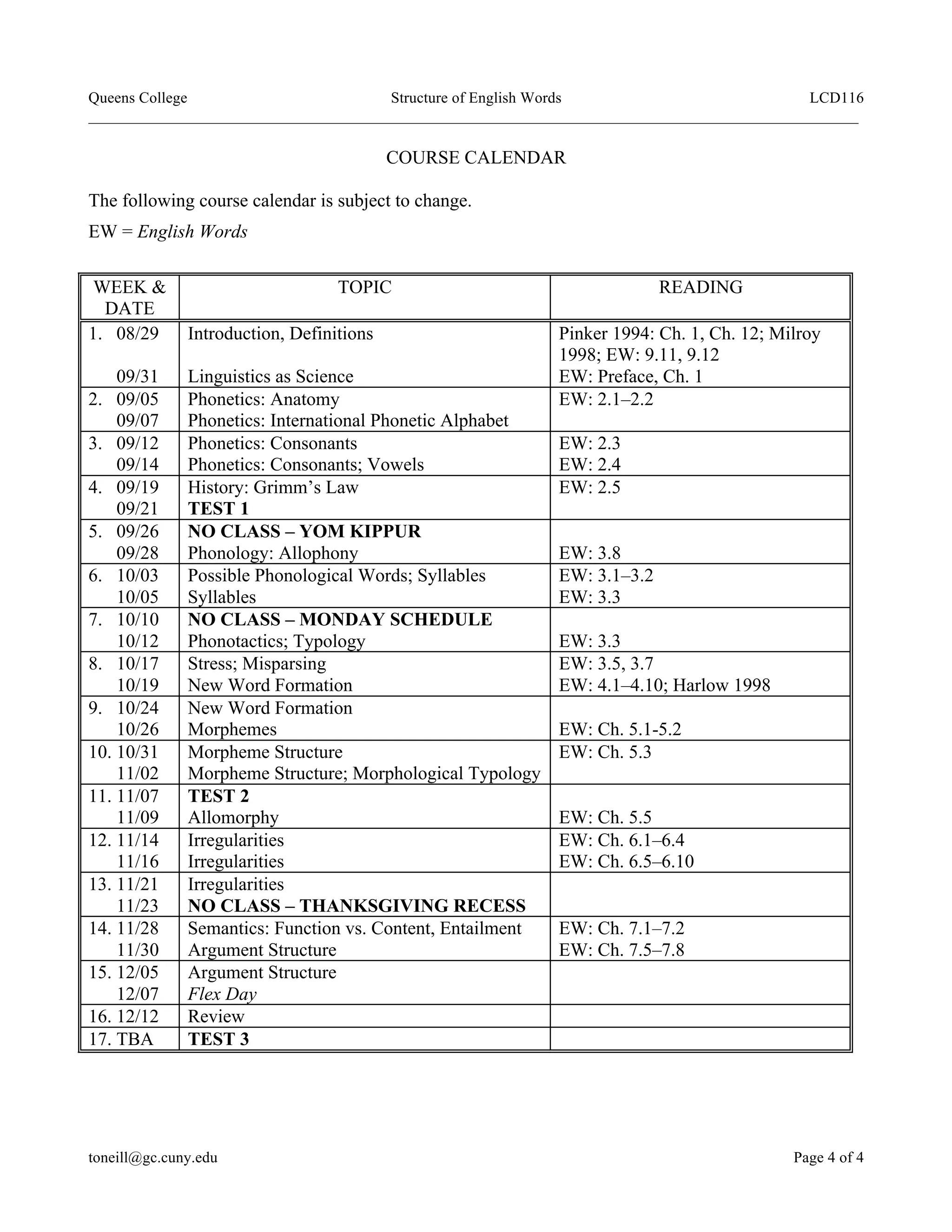 Queens College Structure of English Words LCD116
___________________________________________________________________________________________________
toneill@gc.cuny.edu Page 4 of 4
COURSE CALENDAR
The following course calendar is subject to change.
EW = English Words
WEEK &
DATE
TOPIC READING
1. 08/29
09/31
Introduction, Definitions
Linguistics as Science
Pinker 1994: Ch. 1, Ch. 12; Milroy
1998; EW: 9.11, 9.12
EW: Preface, Ch. 1
2. 09/05
09/07
Phonetics: Anatomy
Phonetics: International Phonetic Alphabet
EW: 2.1–2.2
3. 09/12
09/14
Phonetics: Consonants
Phonetics: Consonants; Vowels
EW: 2.3
EW: 2.4
4. 09/19
09/21
History: Grimm’s Law
TEST 1
EW: 2.5
5. 09/26
09/28
NO CLASS – YOM KIPPUR
Phonology: Allophony EW: 3.8
6. 10/03
10/05
Possible Phonological Words; Syllables
Syllables
EW: 3.1–3.2
EW: 3.3
7. 10/10
10/12
NO CLASS – MONDAY SCHEDULE
Phonotactics; Typology EW: 3.3
8. 10/17
10/19
Stress; Misparsing
New Word Formation
EW: 3.5, 3.7
EW: 4.1–4.10; Harlow 1998
9. 10/24
10/26
New Word Formation
Morphemes EW: Ch. 5.1-5.2
10. 10/31
11/02
Morpheme Structure
Morpheme Structure; Morphological Typology
EW: Ch. 5.3
11. 11/07
11/09
TEST 2
Allomorphy EW: Ch. 5.5
12. 11/14
11/16
Irregularities
Irregularities
EW: Ch. 6.1–6.4
EW: Ch. 6.5–6.10
13. 11/21
11/23
Irregularities
NO CLASS – THANKSGIVING RECESS
14. 11/28
11/30
Semantics: Function vs. Content, Entailment
Argument Structure
EW: Ch. 7.1–7.2
EW: Ch. 7.5–7.8
15. 12/05
12/07
Argument Structure
Flex Day
16. 12/12 Review
17. TBA TEST 3
 