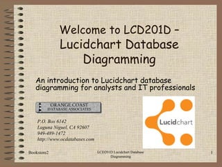 Bookstore2 LCD201D Lucidchart Database
Diagramming
1
An introduction to Lucidchart database
diagramming for analysts and IT professionals
P.O. Box 6142
Laguna Niguel, CA 92607
949-489-1472
http://www.ocdatabases.com
Welcome to LCD201D –
Lucidchart Database
Diagramming
 