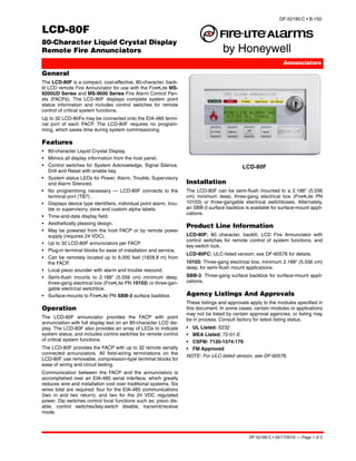 DF-52185:C • B-150

LCD-80F
80-Character Liquid Crystal Display
Remote Fire Annunciators
                                                                                                                 Annunciators

General
The LCD-80F is a compact, cost-effective, 80-character, back-
lit LCD remote Fire Annunciator for use with the Fire•Lite MS-
9200UD Series and MS-9600 Series Fire Alarm Control Pan-
els (FACPs). The LCD-80F displays complete system point
status information and includes control switches for remote
control of critical system functions.
Up to 32 LCD-80Fs may be connected onto the EIA-485 termi-
nal port of each FACP. The LCD-80F requires no program-
ming, which saves time during system commissioning.

Features
• 80-character Liquid Crystal Display.
• Mimics all display information from the host panel.
• Control switches for System Acknowledge, Signal Silence,                                   LCD-80F
  Drill and Reset with enable key.
• System status LEDs for Power, Alarm, Trouble, Supervisory
  and Alarm Silenced.                                               Installation
• No programming necessary — LCD-80F connects to the                The LCD-80F can be semi-flush mounted to a 2.188" (5.556
  terminal port (TB7) .                                             cm) minimum deep, three-gang electrical box (Fire•Lite PN
• Displays device type identifiers, individual point alarm, trou-   10103) or three-gangable electrical switchboxes. Alternately,
  ble or supervisory, zone and custom alpha labels.                 an SBB-3 surface backbox is available for surface-mount appli-
                                                                    cations.
• Time-and-date display field.
• Aesthetically pleasing design.
                                                                    Product Line Information
• May be powered from the host FACP or by remote power
  supply (requires 24 VDC).                                         LCD-80F: 80 character, backlit, LCD Fire Annunciator with
                                                                    control switches for remote control of system functions, and
• Up to 32 LCD-80F annunciators per FACP.
                                                                    key-switch lock.
• Plug-in terminal blocks for ease of installation and service.
                                                                    LCD-80FC: ULC-listed version; see DF-60576 for details.
• Can be remotely located up to 6,000 feet (1828.8 m) from
  the FACP.                                                         10103: Three-gang electrical box, minimum 2.188" (5.556 cm)
                                                                    deep, for semi-flush mount applications.
• Local piezo sounder with alarm and trouble resound.
• Semi-flush mounts to 2.188" (5.556 cm) minimum deep,              SBB-3: Three-gang surface backbox for surface-mount appli-
  three-gang electrical box (Fire•Lite PN 10103) or three-gan-      cations.
  gable electrical switchbox.
• Surface-mounts to Fire•Lite PN SBB-3 surface backbox.             Agency Listings And Approvals
                                                                    These listings and approvals apply to the modules specified in
Operation                                                           this document. In some cases, certain modules or applications
                                                                    may not be listed by certain approval agencies, or listing may
The LCD-80F annunciator provides the FACP with point                be in process. Consult factory for latest listing status.
annunciation with full display text on an 80-character LCD dis-
play. The LCD-80F also provides an array of LEDs to indicate        • UL Listed: S232
system status, and includes control switches for remote control     • MEA Listed: 72-01-E
of critical system functions.                                       • CSFM: 7120-1574:179
The LCD-80F provides the FACP with up to 32 remote serially         • FM Approved
connected annunciators. All field-wiring terminations on the
                                                                    NOTE: For ULC-listed version, see DF-60576.
LCD-80F use removable, compression-type terminal blocks for
ease of wiring and circuit testing.
Communication between the FACP and the annunciators is
accomplished over an EIA-485 serial interface, which greatly
reduces wire and installation cost over traditional systems. Six
wires total are required: four for the EIA-485 communications
(two in and two return); and two for the 24 VDC regulated
power. Dip switches control local functions such as: piezo dis-
able, control switches/key-switch disable, transmit/receive
mode.




                                                                                                DF-52185:C • 05/17/2010 — Page 1 of 2
 