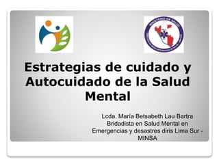 Estrategias de cuidado y
Autocuidado de la Salud
Mental
Lcda. María Betsabeth Lau Bartra
Bridadista en Salud Mental en
Emergencias y desastres diris Lima Sur -
MINSA
 