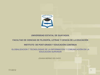 UNIVERSIDAD ESTATAL DE GUAYAQUIL

    FACULTAD DE CIENCIAS DE FILOSOFÍA, LETRAS Y CIENCIA DE LA EDUCACIÓN

              INSTITUTO DE POST-GRADO Y EDUCACIÓN CONTINUA

   GLOBALIZACION T TECNOLOGIAS DE LA INFORMACION Y COMUNICACIÓN EN LA
                          EDUCACION SUPERIOR


                          JOHANA MERINO DELGADO




7/1/2012                                                                  1
 