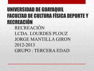 UNIVERSIDAD DE GUAYAQUIL
FACULTAD DE CULTURA FÍSICA DEPORTE Y
RECREACIÒN
   RECREACIÒN
   LCDA. LOURDES PLOUZ
   JORGE MANTILLA GIRON
   2012-2013
   GRUPO : TERCERA EDAD
 