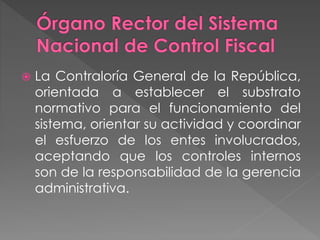  La Contraloría General de la República,
orientada a establecer el substrato
normativo para el funcionamiento del
sistema, orientar su actividad y coordinar
el esfuerzo de los entes involucrados,
aceptando que los controles internos
son de la responsabilidad de la gerencia
administrativa.
 