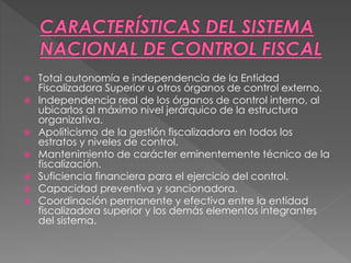  Total autonomía e independencia de la Entidad
Fiscalizadora Superior u otros órganos de control externo.
 Independencia real de los órganos de control interno, al
ubicarlos al máximo nivel jerárquico de la estructura
organizativa.
 Apoliticismo de la gestión fiscalizadora en todos los
estratos y niveles de control.
 Mantenimiento de carácter eminentemente técnico de la
fiscalización.
 Suficiencia financiera para el ejercicio del control.
 Capacidad preventiva y sancionadora.
 Coordinación permanente y efectiva entre la entidad
fiscalizadora superior y los demás elementos integrantes
del sistema.
 