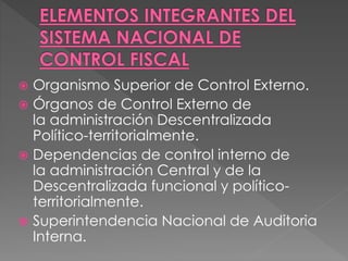  Organismo Superior de Control Externo.
 Órganos de Control Externo de
la administración Descentralizada
Político-territorialmente.
 Dependencias de control interno de
la administración Central y de la
Descentralizada funcional y político-
territorialmente.
 Superintendencia Nacional de Auditoria
Interna.
 