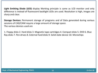 Dept. of Mechanical Engineering, PESCE. 15 15-Oct-20
Light Emitting Diode (LED) display Working principle is same as LCD monitor and only
difference is instead of fluorescent backlight LEDs are used. Resolution is high, images are
sharp and clear.
Storage Devices: Permanent storage of programs and of Data generated during various
sessions of CAD/CAM require a large amount of storage space.
The various devices used are
1. Floppy disks 2. Hard disks 3. Magnetic tape cartridges 4. Compact disks 5. DVD 6. Blue
Ray disks 7. Pen drives 8. External hard disks 9. Solid-state device 10. Microchips
 