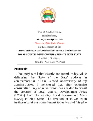 Page 1 of 6
Text of the Address by
His Excellency
Dr. Kayode Fayemi, CON
Governor, Ekiti State, Nigeria
on the occasion of the
INAUGURATION OF COMMITTEE ON THE CREATION OF
LOCAL COUNCIL DEVELOPMENT AREAS IN EKITI STATE
Ado-Ekiti, Ekiti State
Monday, November 16, 2020
Protocols
1. You may recall that exactly one month today, while
delivering the ‘State of the State’ address in
commemoration of the Second Anniversary of my
administration, I mentioned that after extensive
consultations, my administration has decided to revisit
the creation of Local Council Development Areas
(LCDAs) from the existing Local Government Areas
(LGAs) in Ekiti State. The creation of LCDAs is in
furtherance of our commitment to justice and fair play
 