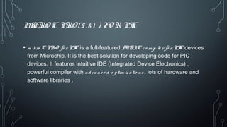 MIKRO C PRO (5. 6 1 ) FO R PIC
• m ikro C PRO fo r PIC is a full-featured ANSIC co m pile r fo r PIC devices
from Microchip. It is the best solution for developing code for PIC
devices. It features intuitive IDE (Integrated Device Electronics) ,
powerful compiler with advance d o ptim iz atio ns , lots of hardware and
software libraries .
 