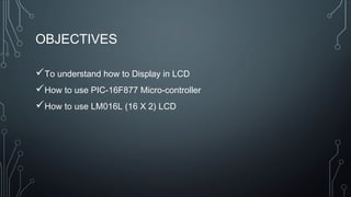 OBJECTIVES
To understand how to Display in LCD
How to use PIC-16F877 Micro-controller
How to use LM016L (16 X 2) LCD
 