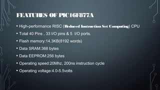 FEATURES OF PIC16F877A
• High-performance RISC (Reduced Instruction Set Computing) CPU
• Total 40 Pins , 33 I/O pins & 5 I/O ports.
• Flash memory:14.3KB(8192 words)
• Data SRAM:368 bytes
• Data EEPROM:256 bytes
• Operating speed:20Mhz, 200ns instruction cycle
• Operating voltage:4.0-5.5volts
 