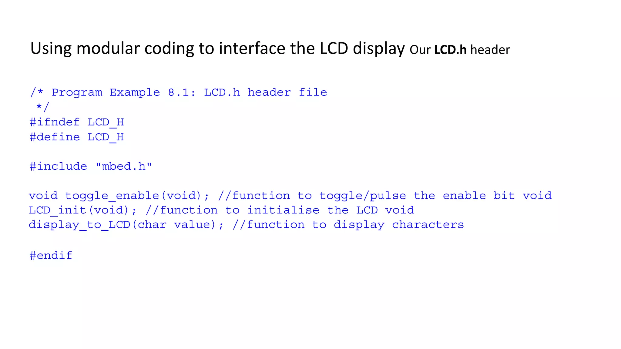 Using modular coding to interface the LCD display Our LCD.h header
/* Program Example 8.1: LCD.h header file
*/
#ifndef LCD_H
#define LCD_H
#include "mbed.h"
void toggle_enable(void); //function to toggle/pulse the enable bit void
LCD_init(void); //function to initialise the LCD void
display_to_LCD(char value); //function to display characters
#endif
 