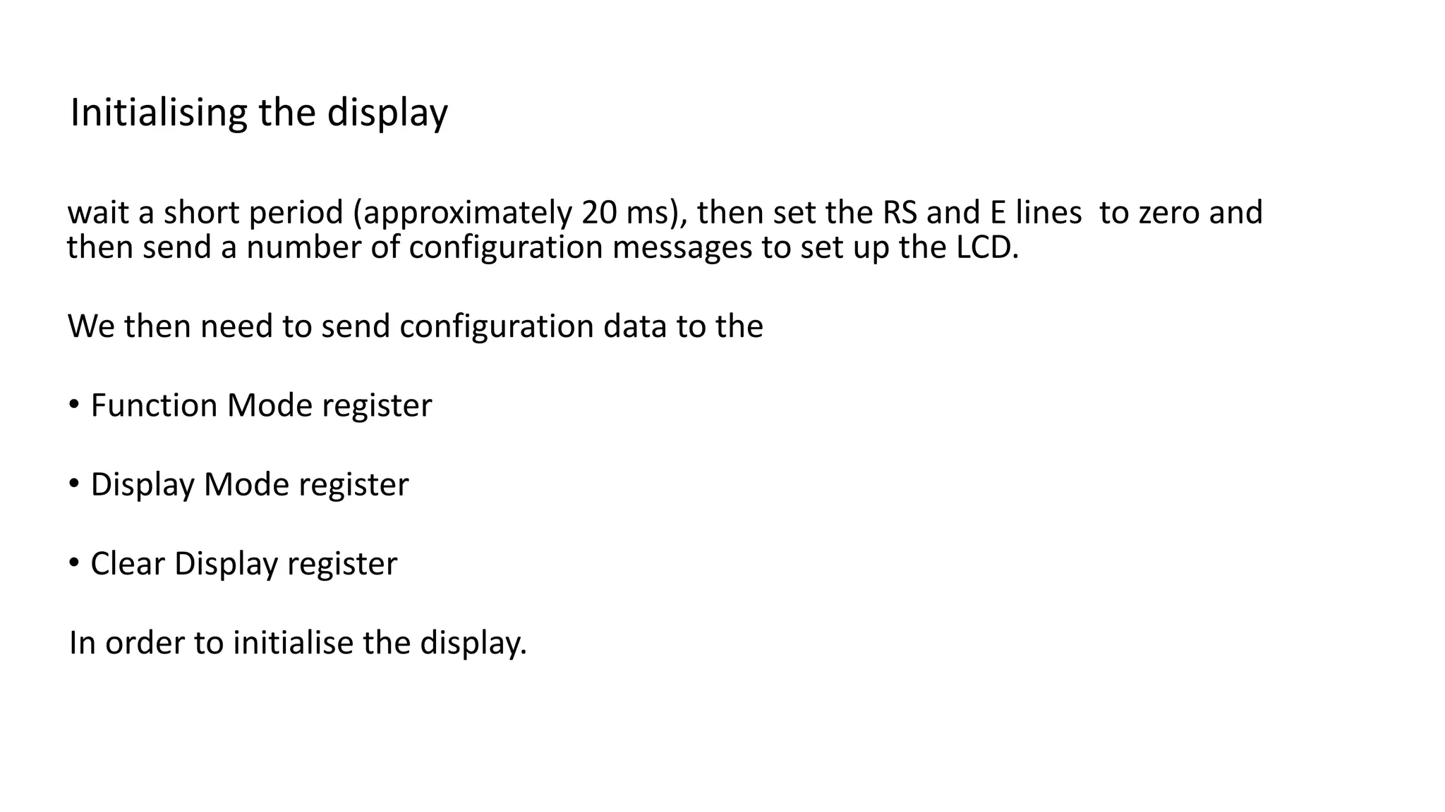 Initialising the display
wait a short period (approximately 20 ms), then set the RS and E lines to zero and
then send a number of configuration messages to set up the LCD.
We then need to send configuration data to the
• Function Mode register
• Display Mode register
• Clear Display register
In order to initialise the display.
 