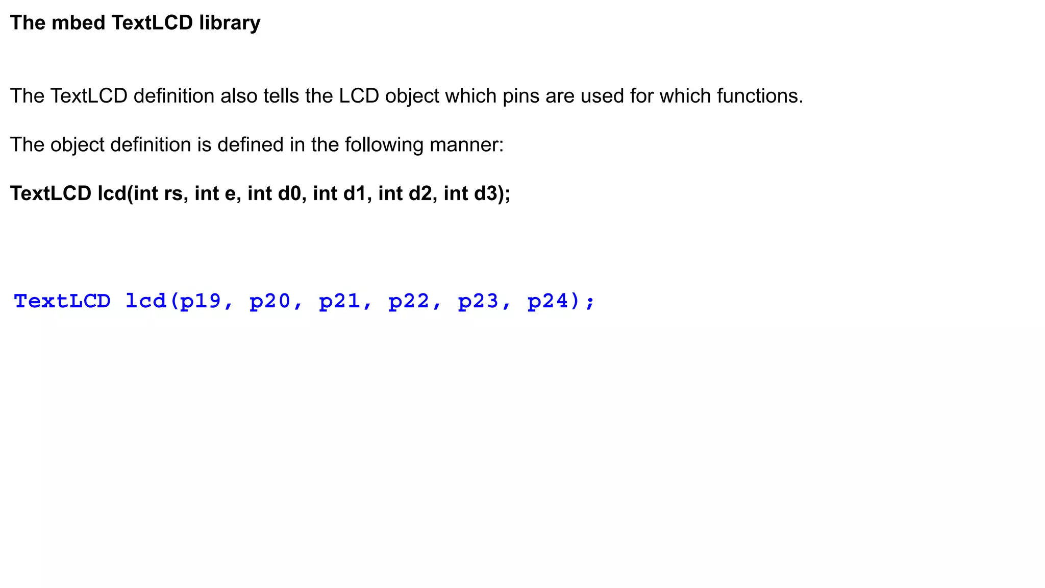 The mbed TextLCD library
The TextLCD definition also tells the LCD object which pins are used for which functions.
The object definition is defined in the following manner:
TextLCD lcd(int rs, int e, int d0, int d1, int d2, int d3);
TextLCD lcd(p19, p20, p21, p22, p23, p24);
 