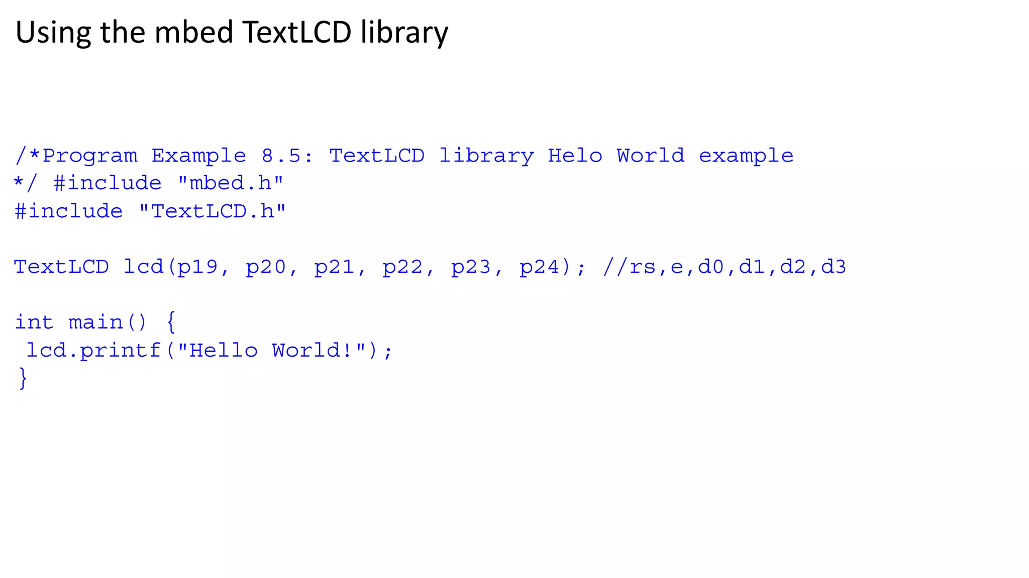 Using the mbed TextLCD library
/*Program Example 8.5: TextLCD library Helo World example
*/ #include "mbed.h"
#include "TextLCD.h"
TextLCD lcd(p19, p20, p21, p22, p23, p24); //rs,e,d0,d1,d2,d3
int main() {
lcd.printf("Hello World!");
}
 