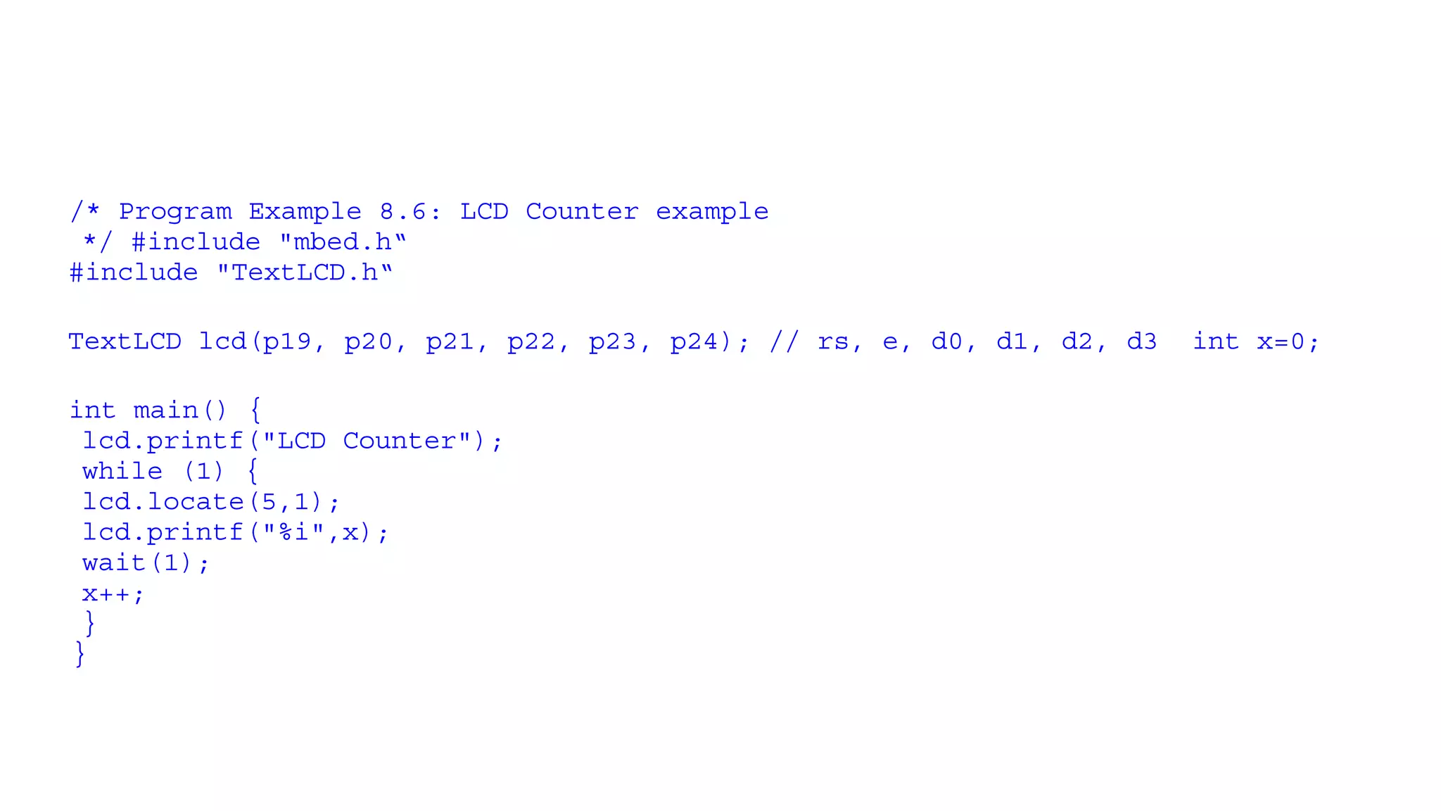 /* Program Example 8.6: LCD Counter example
*/ #include "mbed.h“
#include "TextLCD.h“
TextLCD lcd(p19, p20, p21, p22, p23, p24); // rs, e, d0, d1, d2, d3 int x=0;
int main() {
lcd.printf("LCD Counter");
while (1) {
lcd.locate(5,1);
lcd.printf("%i",x);
wait(1);
x++;
}
}
 